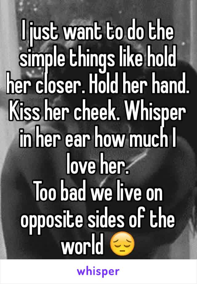 I just want to do the simple things like hold her closer. Hold her hand. Kiss her cheek. Whisper in her ear how much I love her. 
Too bad we live on opposite sides of the world 😔