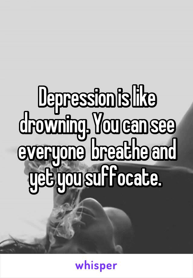 Depression is like drowning. You can see everyone  breathe and yet you suffocate. 