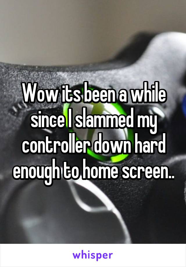 Wow its been a while since I slammed my controller down hard enough to home screen..