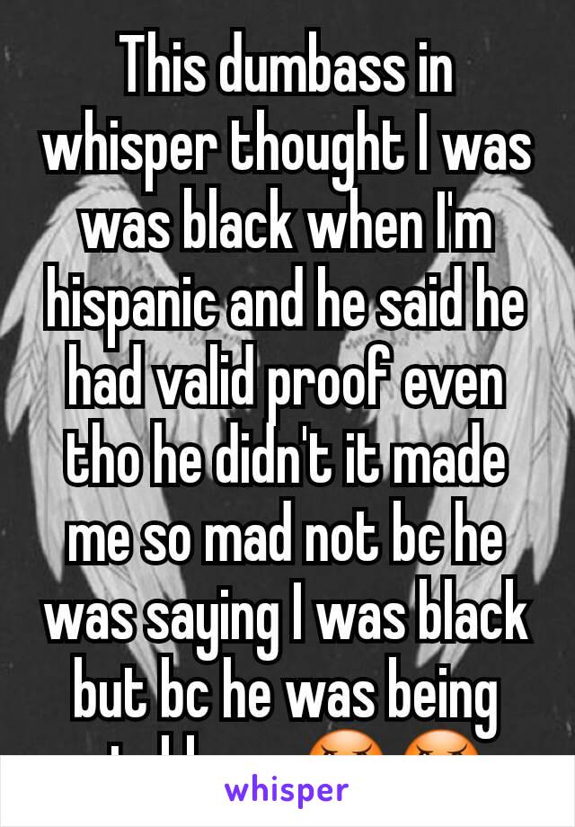This dumbass in whisper thought I was was black when I'm hispanic and he said he had valid proof even tho he didn't it made me so mad not bc he was saying I was black but bc he was being stubborn 😠😠