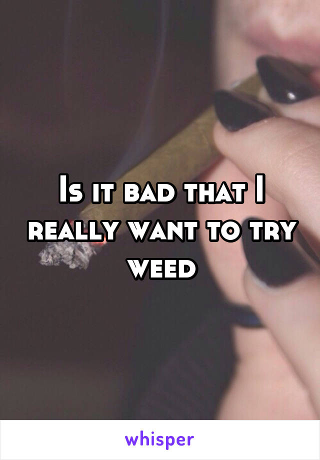 Is it bad that I really want to try weed