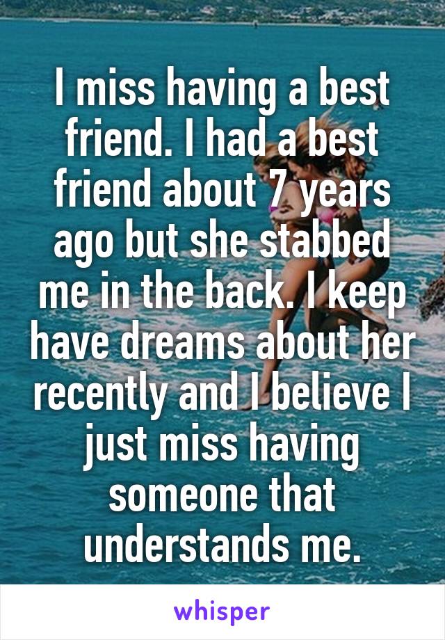 I miss having a best friend. I had a best friend about 7 years ago but she stabbed me in the back. I keep have dreams about her recently and I believe I just miss having someone that understands me.