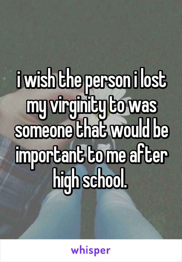 i wish the person i lost my virginity to was someone that would be important to me after high school. 