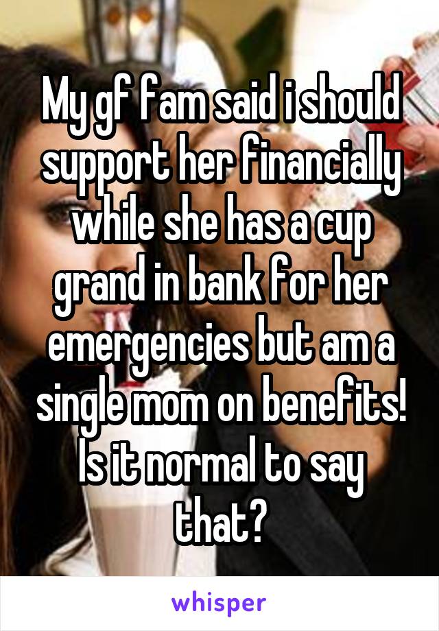 My gf fam said i should support her financially while she has a cup grand in bank for her emergencies but am a single mom on benefits! Is it normal to say that?