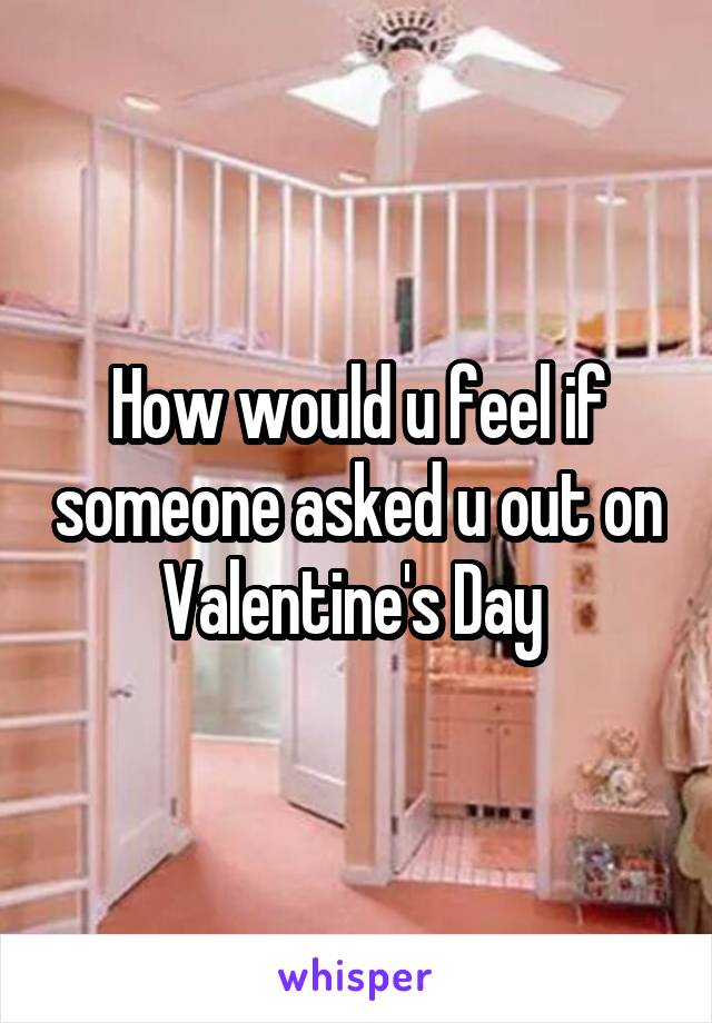 How would u feel if someone asked u out on Valentine's Day 
