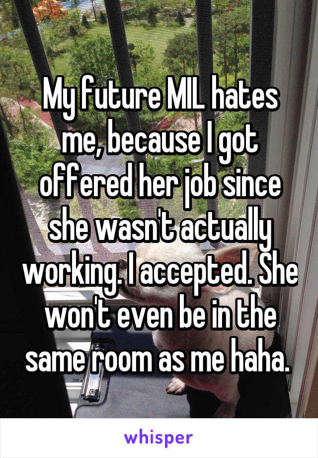 My future MIL hates me, because I got offered her job since she wasn't actually working. I accepted. She won't even be in the same room as me haha. 