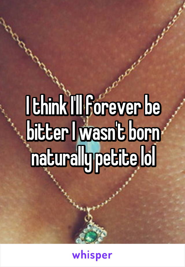 I think I'll forever be bitter I wasn't born naturally petite lol