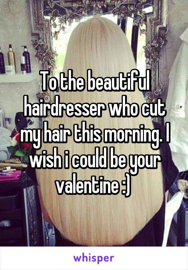 To the beautiful hairdresser who cut my hair this morning. I wish i could be your valentine :) 