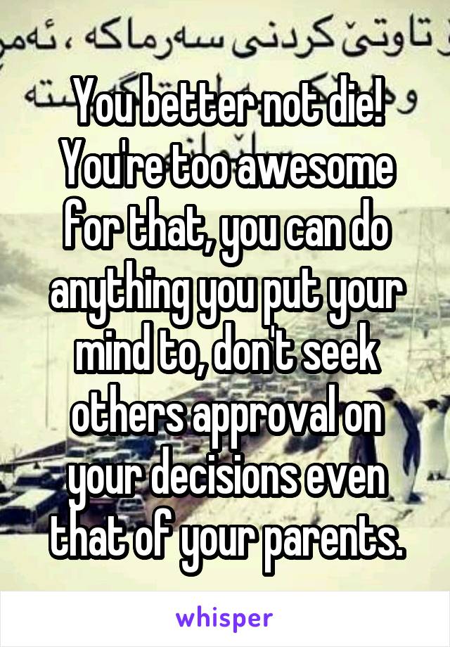 You better not die! You're too awesome for that, you can do anything you put your mind to, don't seek others approval on your decisions even that of your parents.