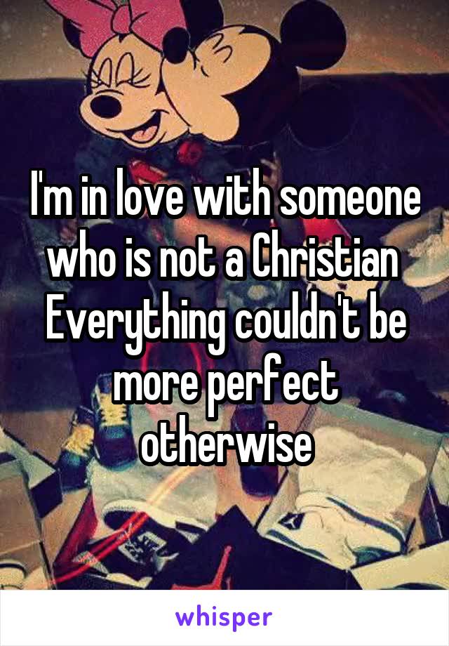 I'm in love with someone who is not a Christian 
Everything couldn't be more perfect otherwise