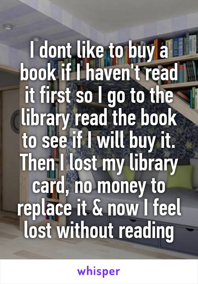 I dont like to buy a book if I haven't read it first so I go to the library read the book to see if I will buy it. Then I lost my library card, no money to replace it & now I feel lost without reading