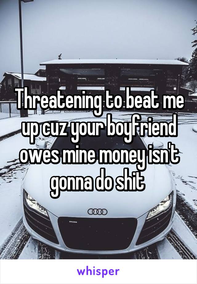 Threatening to beat me up cuz your boyfriend owes mine money isn't gonna do shit 