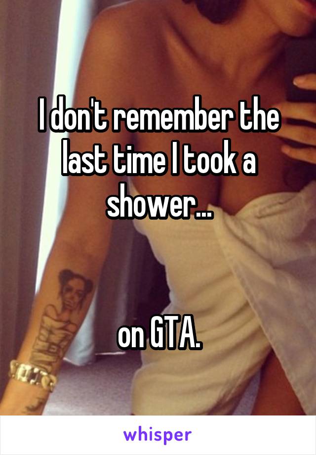 I don't remember the last time I took a shower...


on GTA.