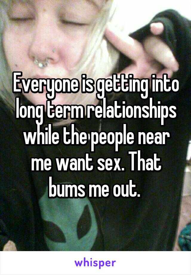 Everyone is getting into long term relationships while the people near me want sex. That bums me out. 