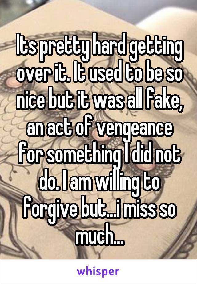 Its pretty hard getting over it. It used to be so nice but it was all fake, an act of vengeance for something I did not do. I am willing to forgive but...i miss so much...