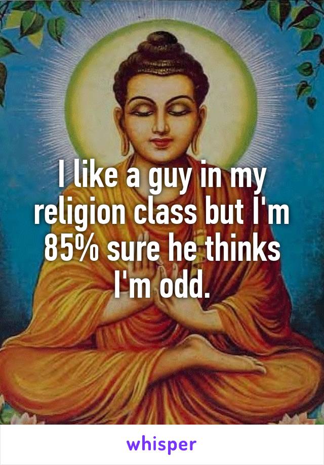 I like a guy in my religion class but I'm 85% sure he thinks I'm odd.