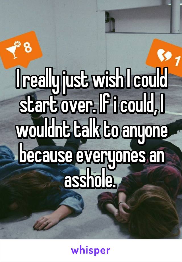 I really just wish I could start over. If i could, I wouldnt talk to anyone because everyones an asshole. 