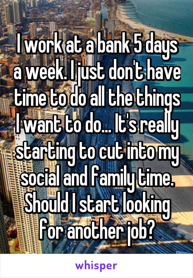 I work at a bank 5 days a week. I just don't have time to do all the things I want to do... It's really starting to cut into my social and family time. Should I start looking for another job?