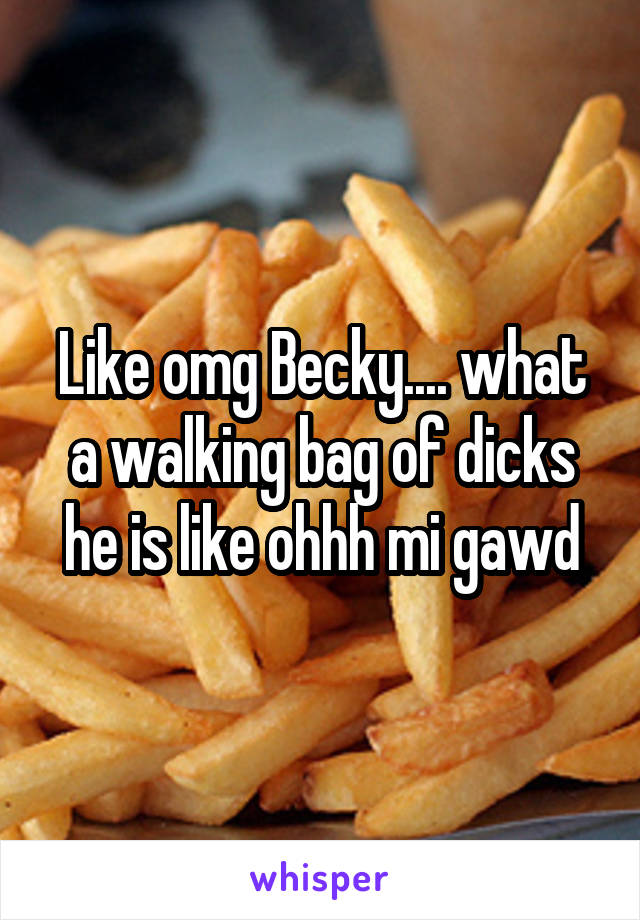Like omg Becky.... what a walking bag of dicks he is like ohhh mi gawd