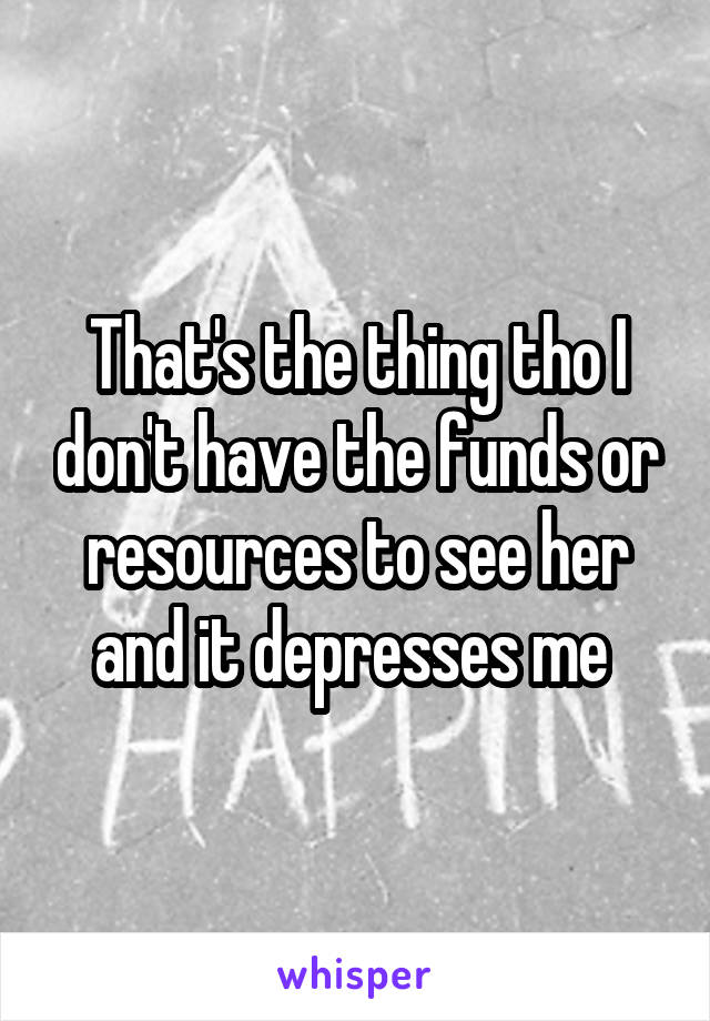 That's the thing tho I don't have the funds or resources to see her and it depresses me 
