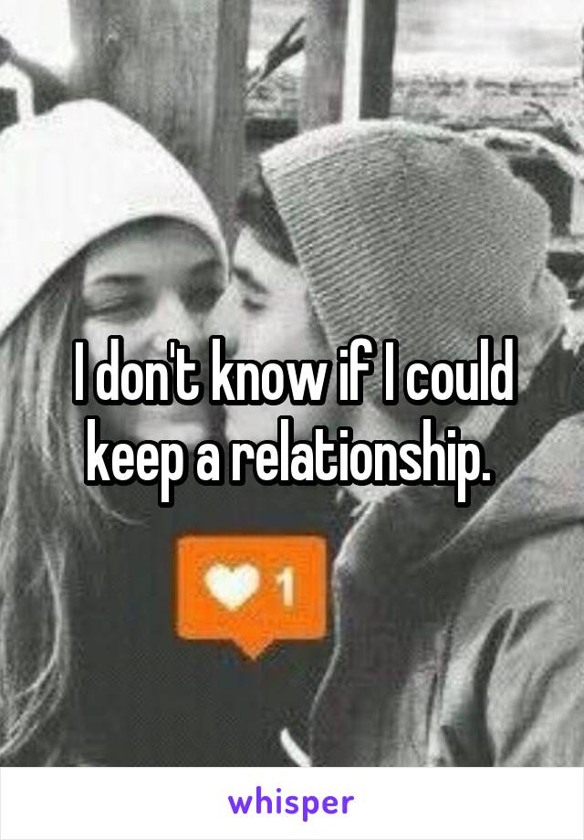 I don't know if I could keep a relationship. 