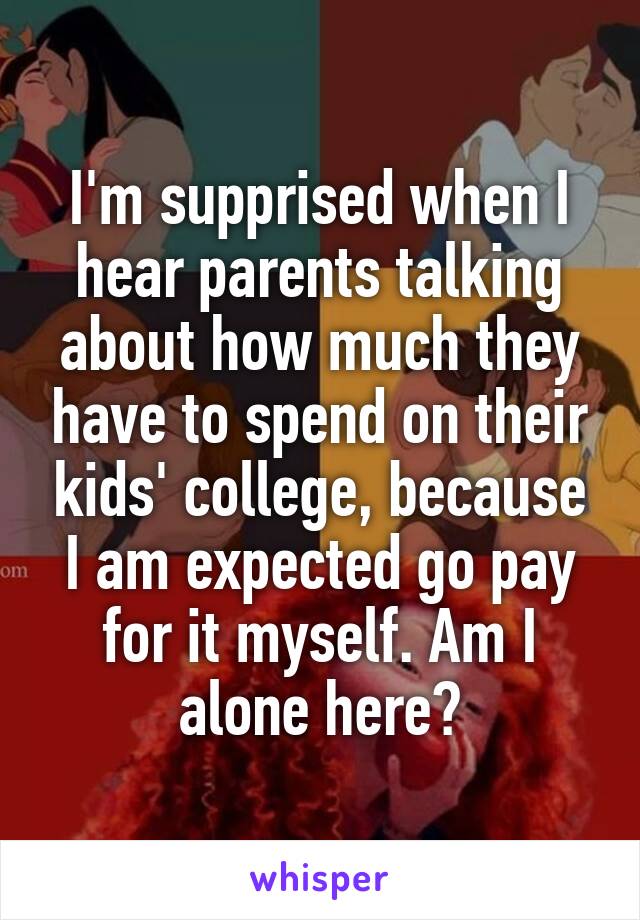 I'm supprised when I hear parents talking about how much they have to spend on their kids' college, because I am expected go pay for it myself. Am I alone here?