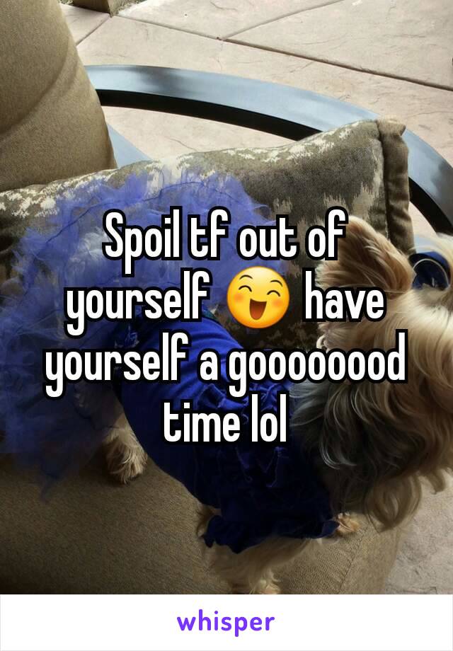 Spoil tf out of yourself 😄 have yourself a goooooood time lol