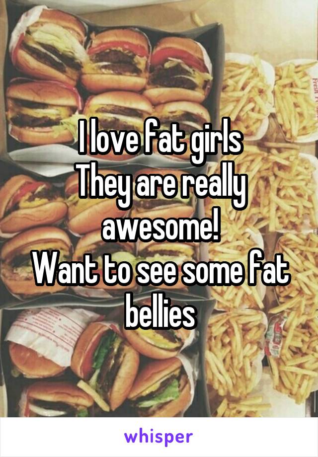 I love fat girls
They are really awesome!
Want to see some fat bellies