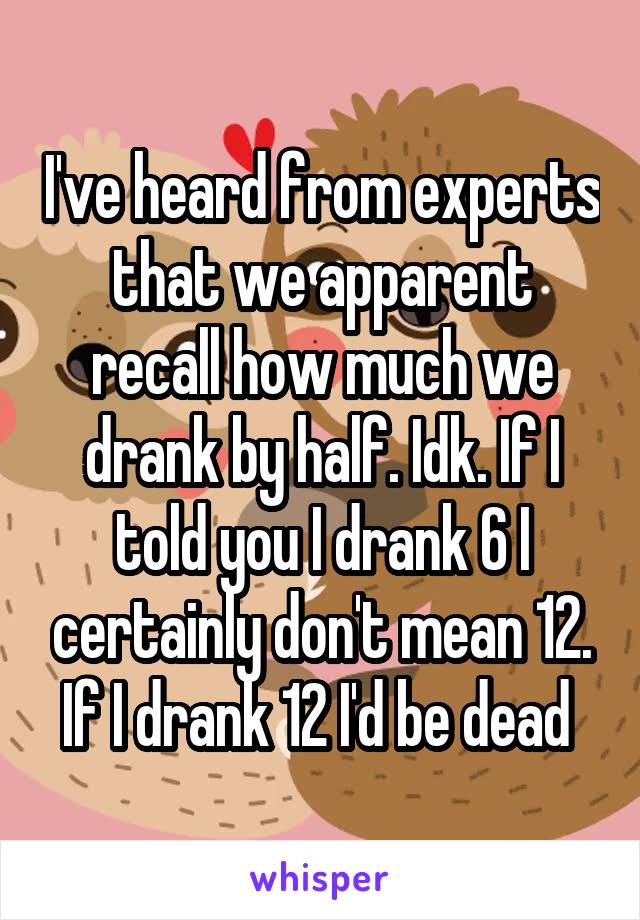 I've heard from experts that we apparent recall how much we drank by half. Idk. If I told you I drank 6 I certainly don't mean 12. If I drank 12 I'd be dead 