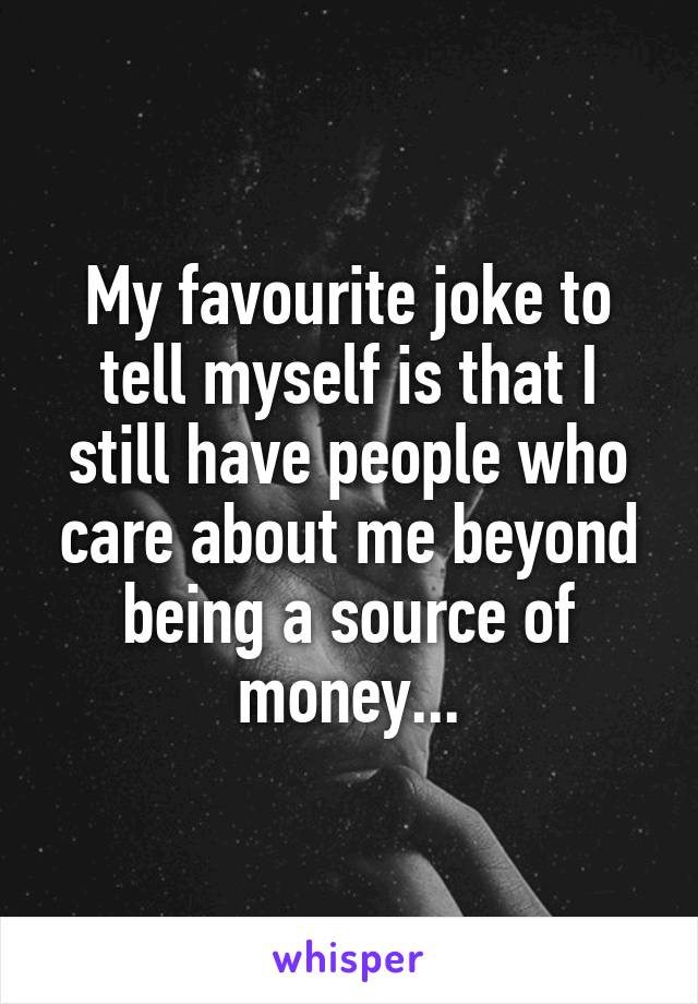My favourite joke to tell myself is that I still have people who care about me beyond being a source of money...