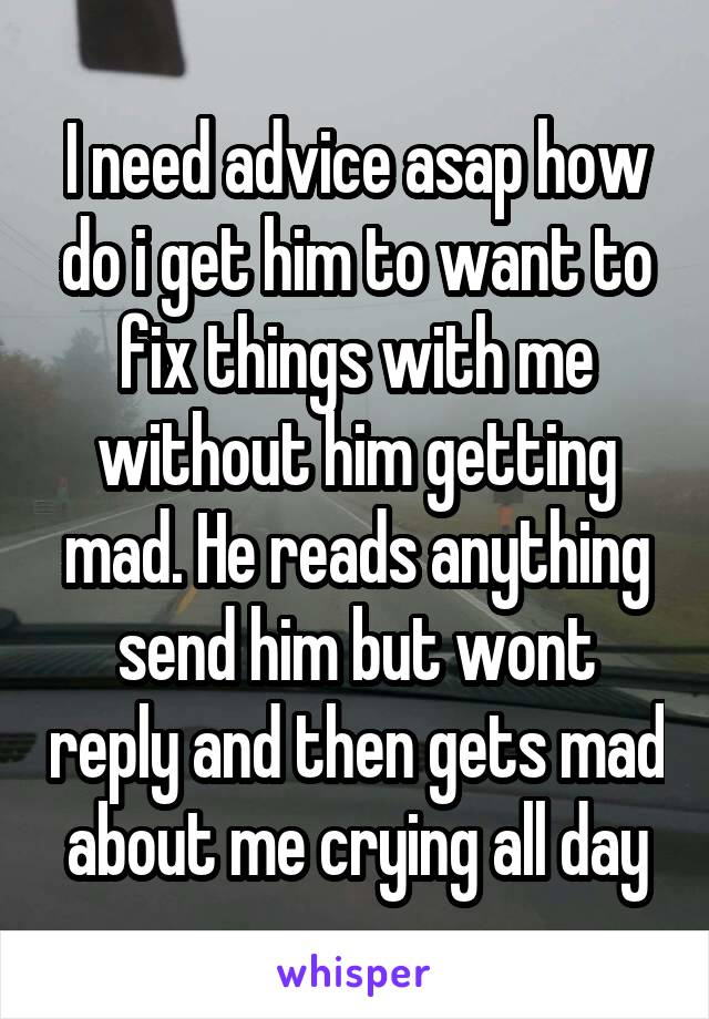 I need advice asap how do i get him to want to fix things with me without him getting mad. He reads anything send him but wont reply and then gets mad about me crying all day