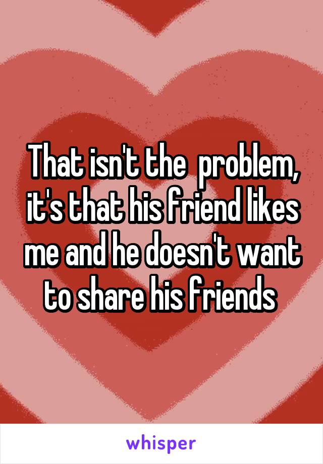 That isn't the  problem, it's that his friend likes me and he doesn't want to share his friends 