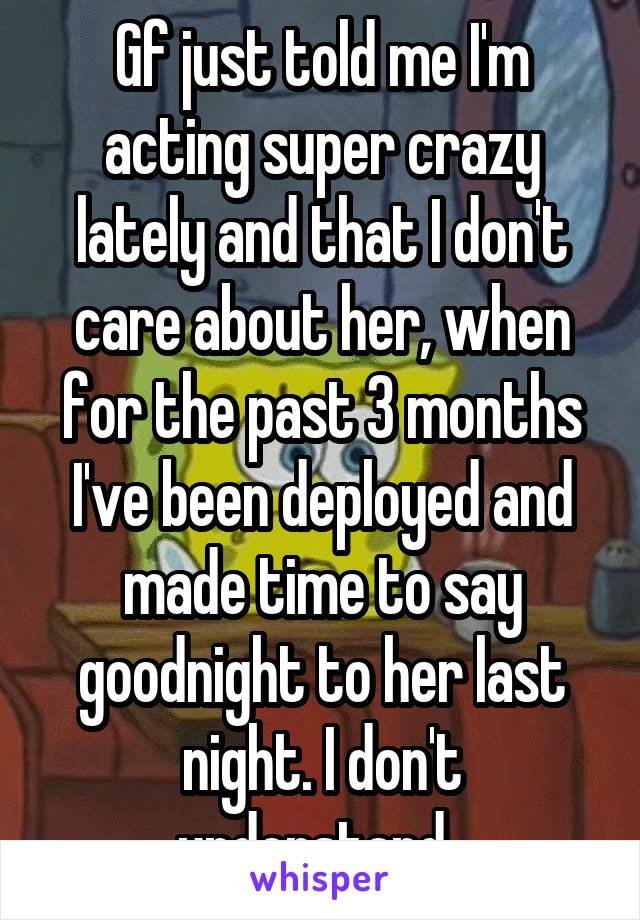 Gf just told me I'm acting super crazy lately and that I don't care about her, when for the past 3 months I've been deployed and made time to say goodnight to her last night. I don't understand..
