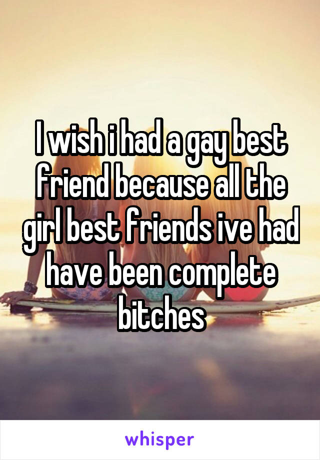 I wish i had a gay best friend because all the girl best friends ive had have been complete bitches