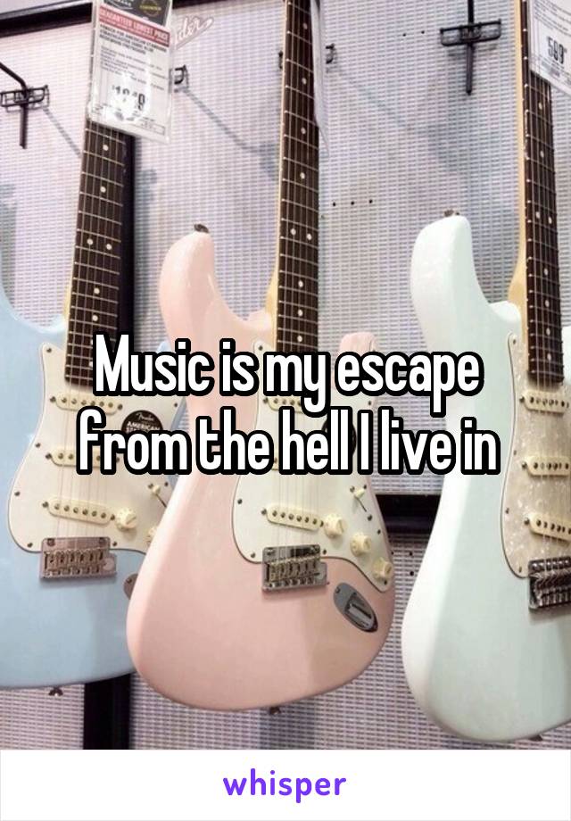 Music is my escape from the hell I live in