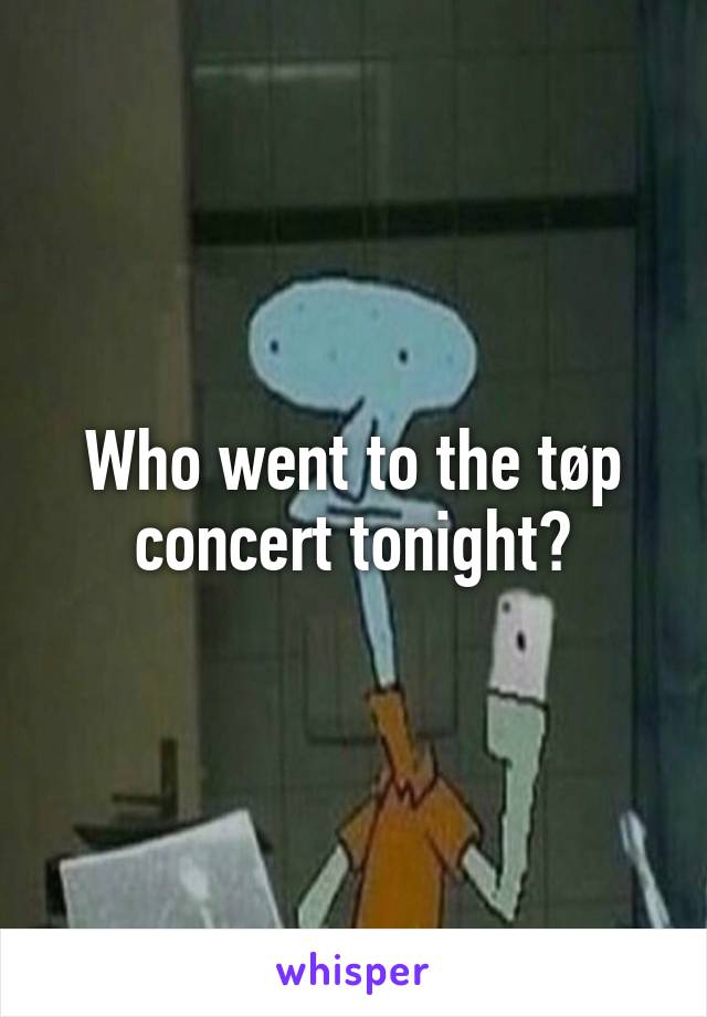 Who went to the tøp concert tonight?