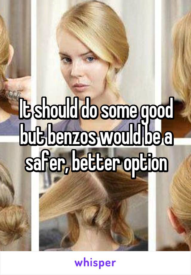 It should do some good but benzos would be a safer, better option