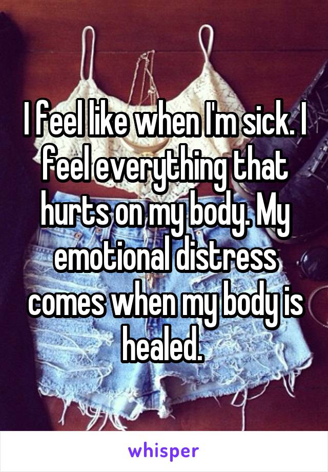 I feel like when I'm sick. I feel everything that hurts on my body. My emotional distress comes when my body is healed. 