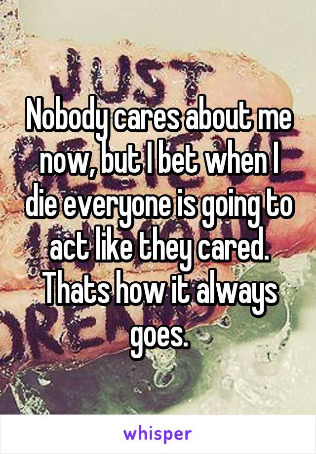 Nobody cares about me now, but I bet when I die everyone is going to act like they cared. Thats how it always goes.