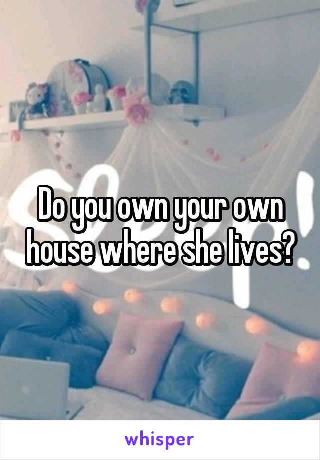 Do you own your own house where she lives?