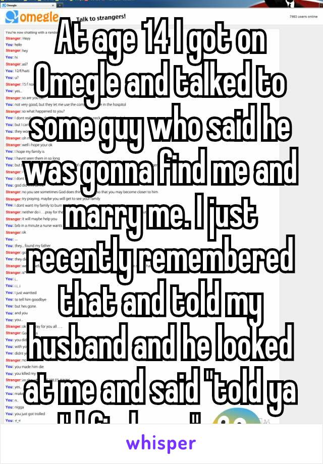 At age 14 I got on Omegle and talked to some guy who said he was gonna find me and marry me. I just recently remembered that and told my husband and he looked at me and said "told ya I'd find you." 😨
