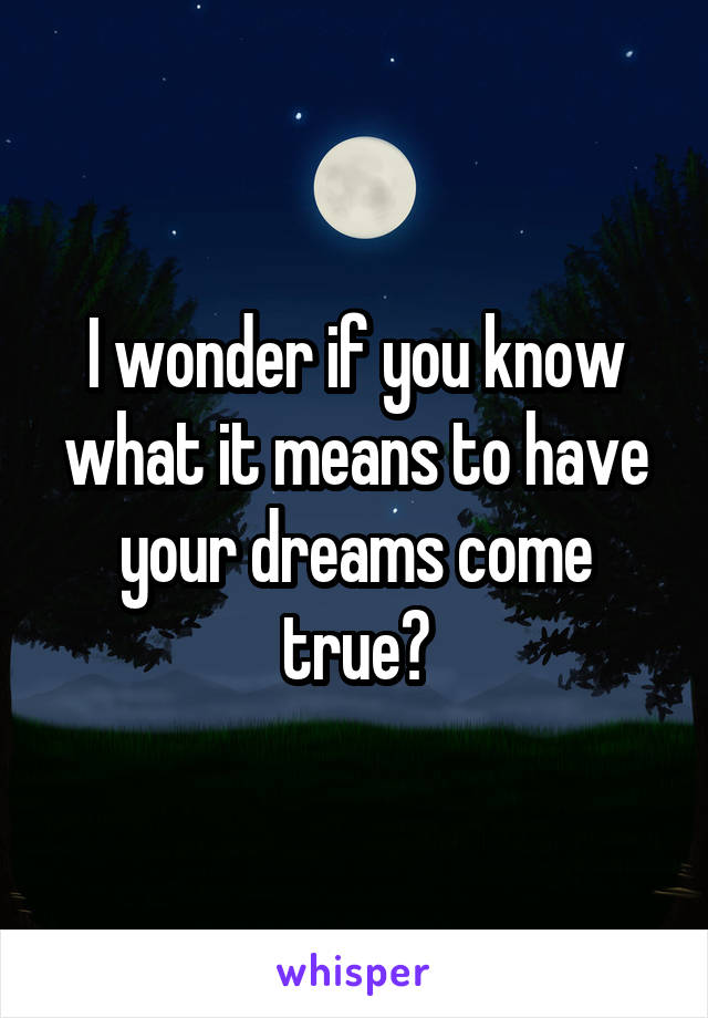 I wonder if you know what it means to have your dreams come true?