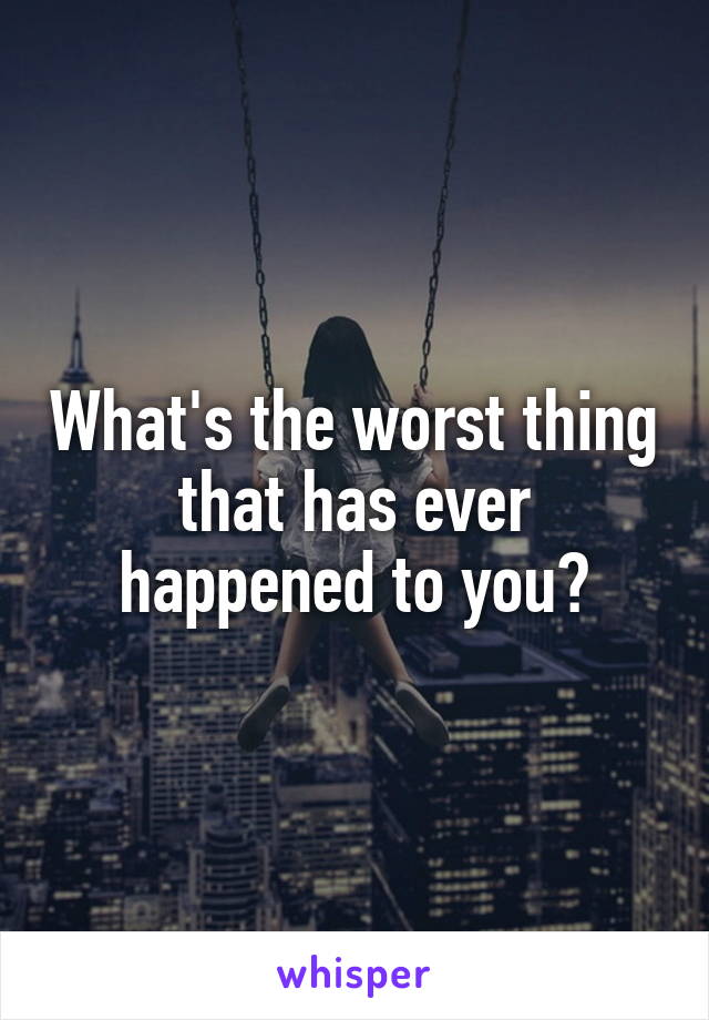 What's the worst thing that has ever happened to you?