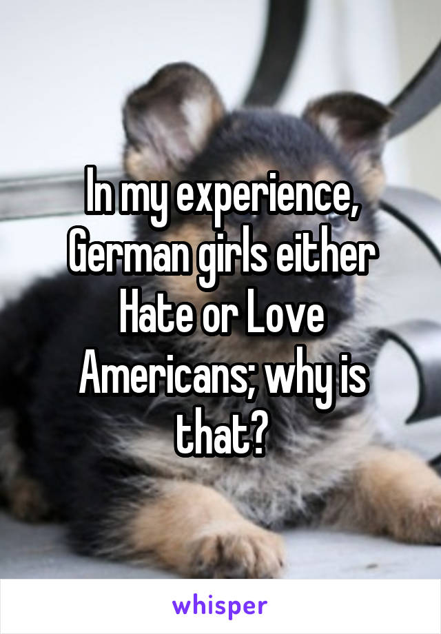 In my experience, German girls either Hate or Love Americans; why is that?