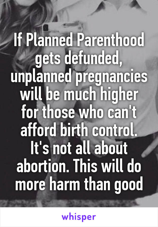 If Planned Parenthood gets defunded, unplanned pregnancies will be much higher for those who can't afford birth control. It's not all about abortion. This will do more harm than good