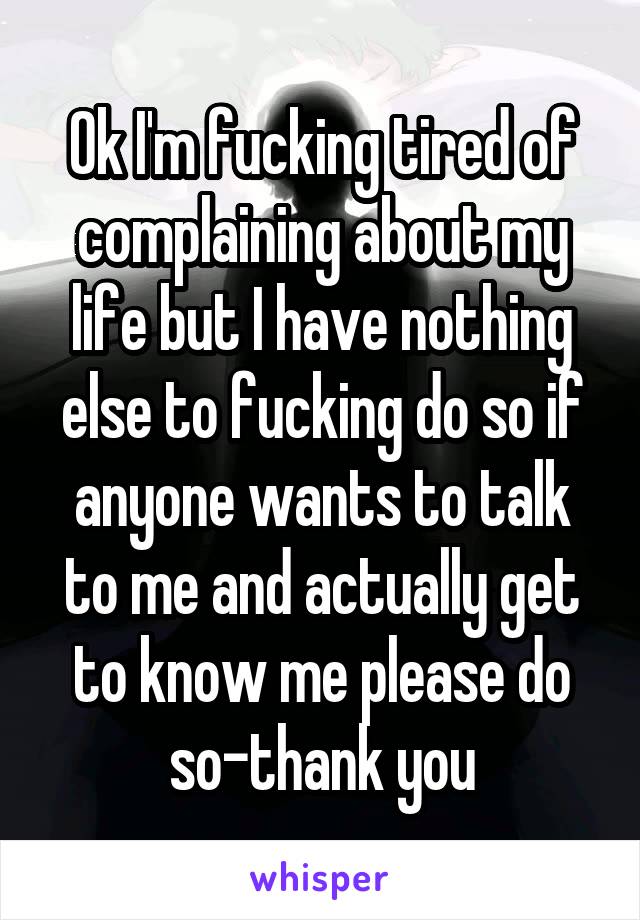 Ok I'm fucking tired of complaining about my life but I have nothing else to fucking do so if anyone wants to talk to me and actually get to know me please do so-thank you
