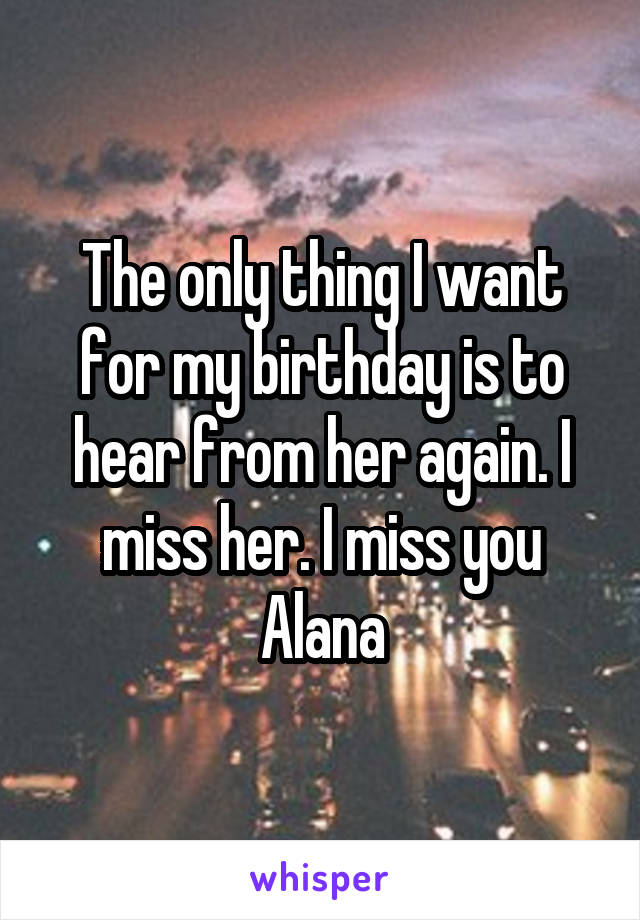 The only thing I want for my birthday is to hear from her again. I miss her. I miss you Alana
