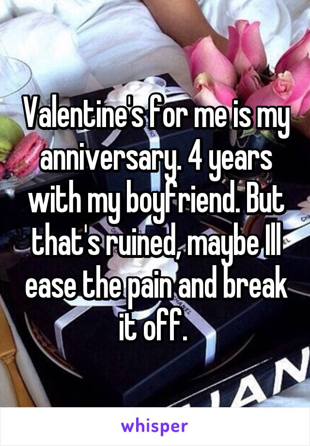 Valentine's for me is my anniversary. 4 years with my boyfriend. But that's ruined, maybe Ill ease the pain and break it off. 