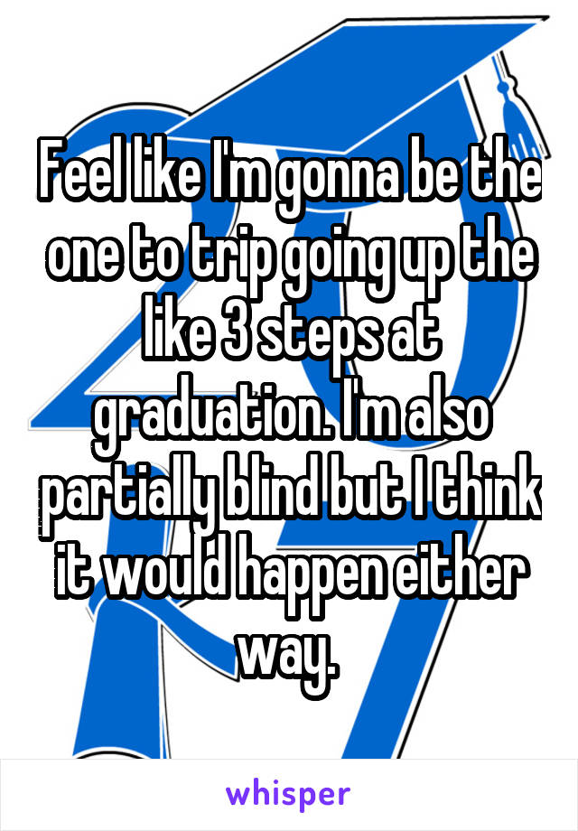 Feel like I'm gonna be the one to trip going up the like 3 steps at graduation. I'm also partially blind but I think it would happen either way. 
