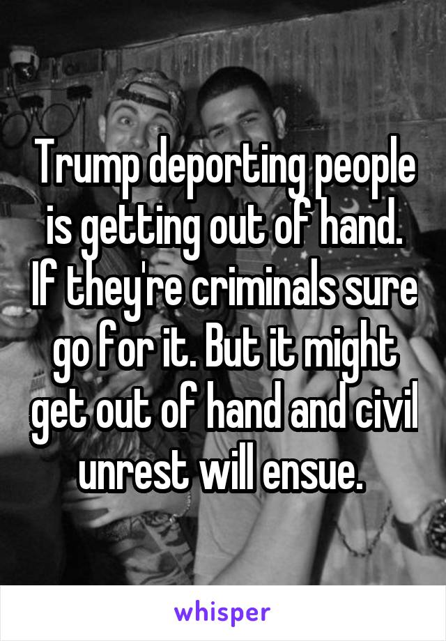 Trump deporting people is getting out of hand. If they're criminals sure go for it. But it might get out of hand and civil unrest will ensue. 